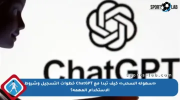 «سهولة السحب» كيف تبدأ مع ChatGPT خطوات التسجيل وشروط الاستخدام المهمة؟
